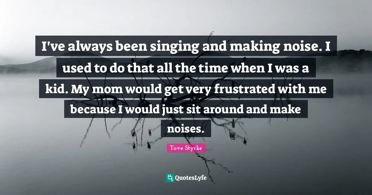 I've always been singing and making noise. I used to do that all the time when I was a kid. My mom would get very frustrated with me because I would just sit around and make noises.
