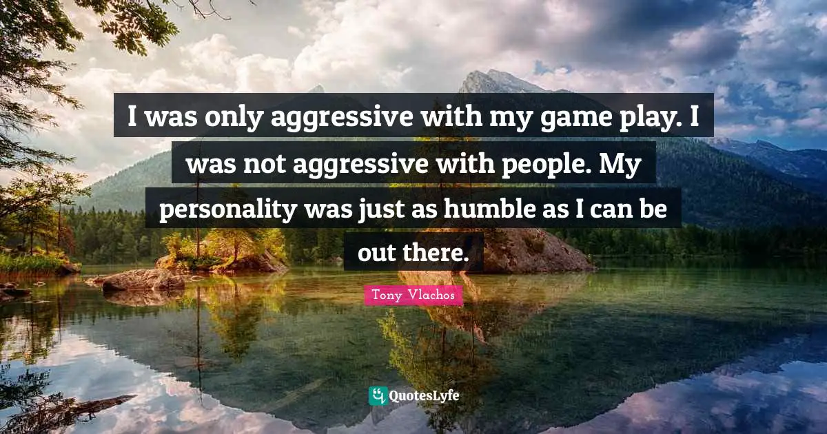 I was only aggressive with my game play. I was not aggressive with people. My personality was just as humble as I can be out there.