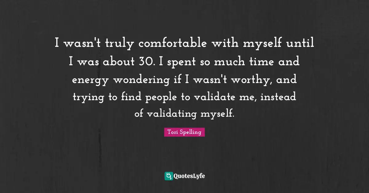 I wasn't truly comfortable with myself until I was about 30. I spent so much time and energy wondering if I wasn't worthy, and trying to find people to validate me, instead of validating myself.