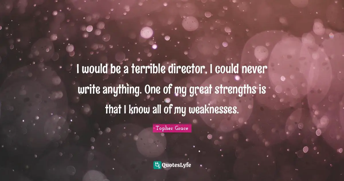 I would be a terrible director, I could never write anything. One of my great strengths is that I know all of my weaknesses.
