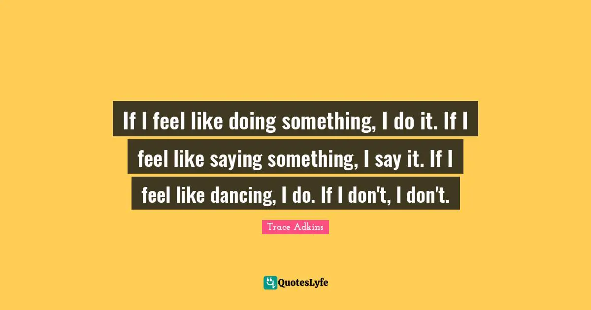 If I feel like doing something, I do it. If I feel like saying something, I say it. If I feel like dancing, I do. If I don't, I don't.