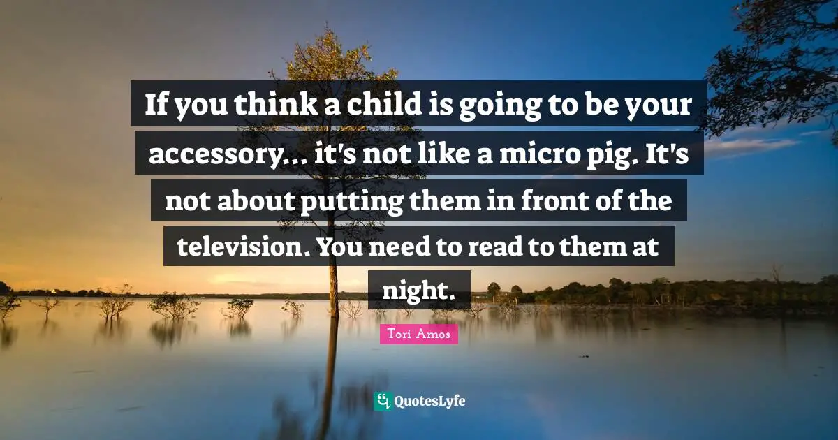 If you think a child is going to be your accessory... it's not like a micro pig. It's not about putting them in front of the television. You need to read to them at night.