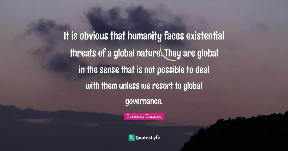 It is obvious that humanity faces existential threats of a global nature. They are global in the sense that is not possible to deal with them unless we resort to global governance.