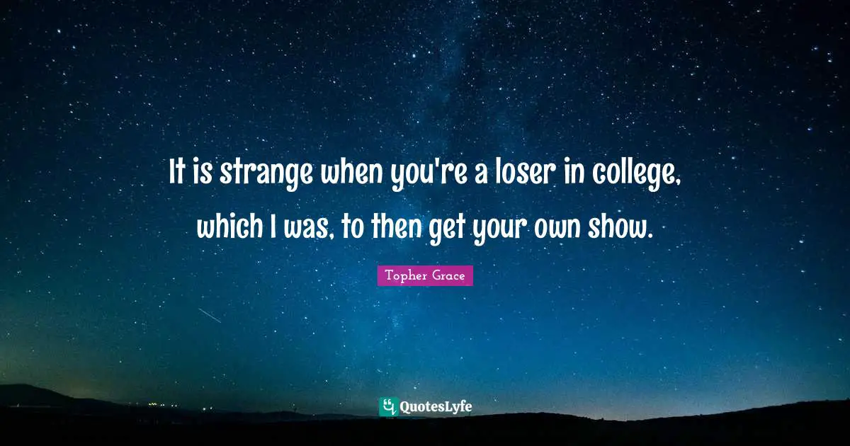 It is strange when you're a loser in college, which I was, to then get your own show.