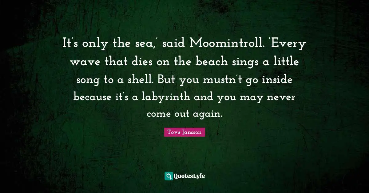 It’s only the sea,’ said Moomintroll. ‘Every wave that dies on the beach sings a little song to a shell. But you mustn’t go inside because it’s a labyrinth and you may never come out again.