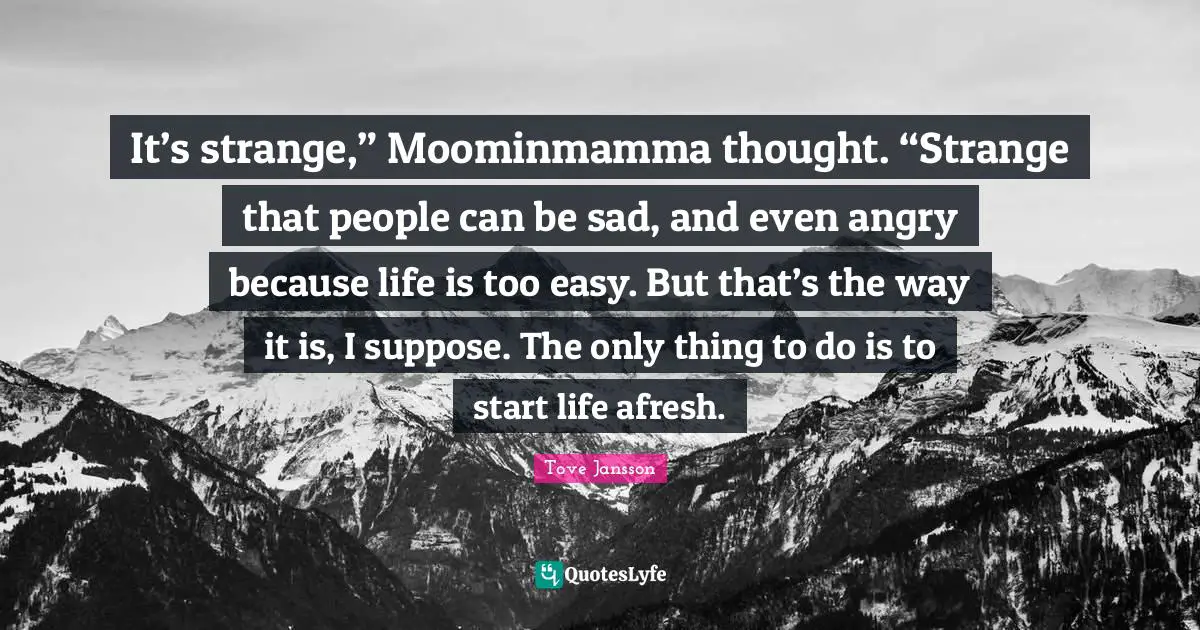 It’s strange,” Moominmamma thought. “Strange that people can be sad, and even angry because life is too easy. But that’s the way it is, I suppose. The only thing to do is to start life afresh.