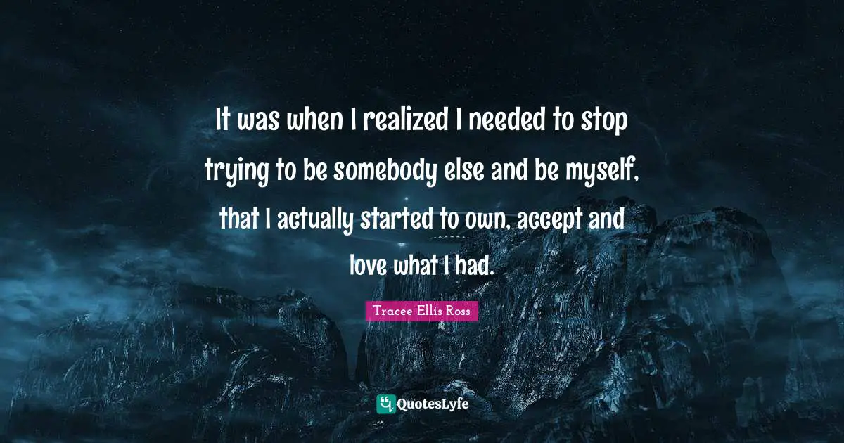 It was when I realized I needed to stop trying to be somebody else and be myself, that I actually started to own, accept and love what I had.