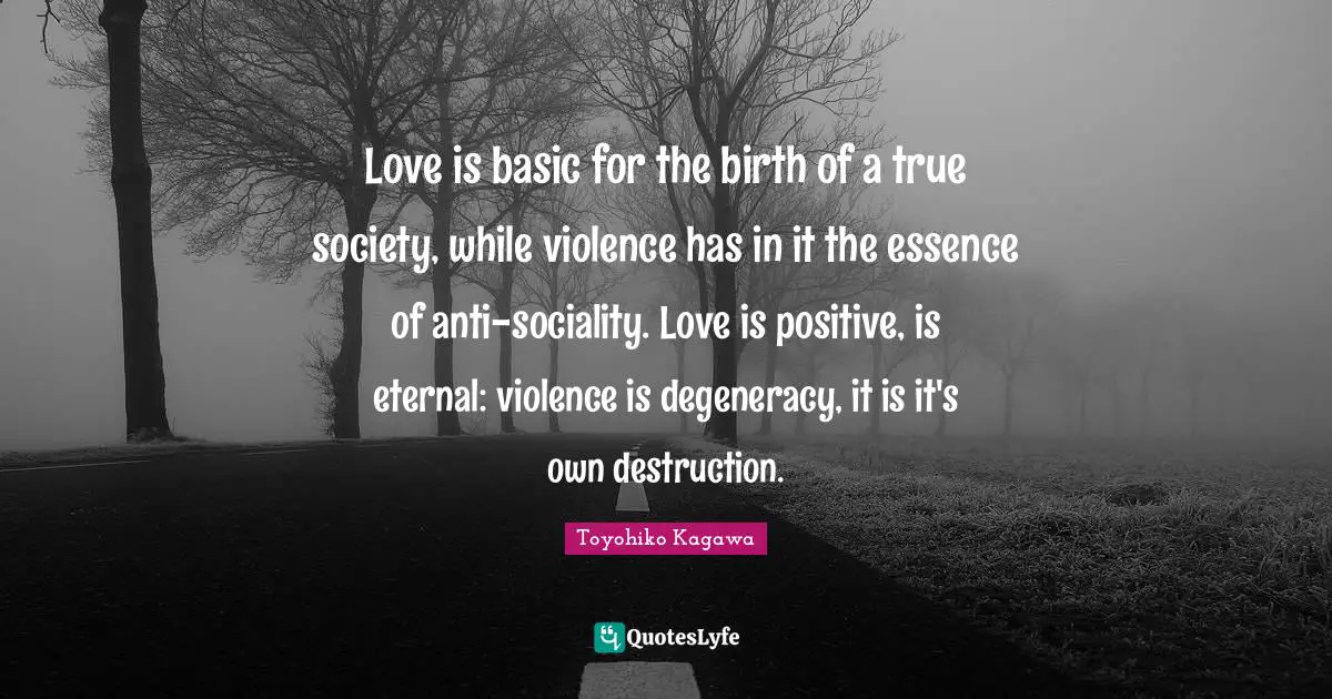 Love is basic for the birth of a true society, while violence has in it the essence of anti-sociality. Love is positive, is eternal: violence is degeneracy, it is it's own destruction.
