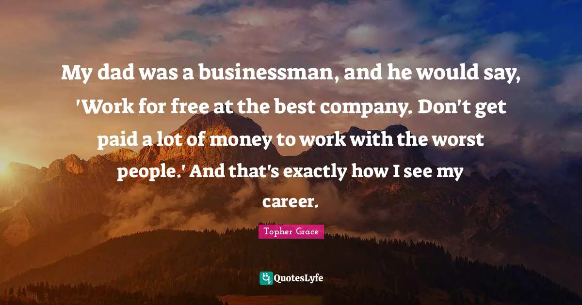My dad was a businessman, and he would say, 'Work for free at the best company. Don't get paid a lot of money to work with the worst people.' And that's exactly how I see my career.