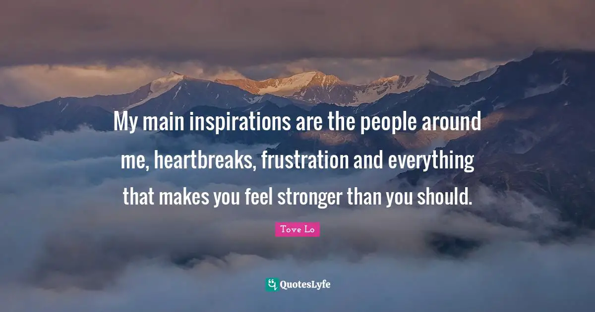 My main inspirations are the people around me, heartbreaks, frustration and everything that makes you feel stronger than you should.
