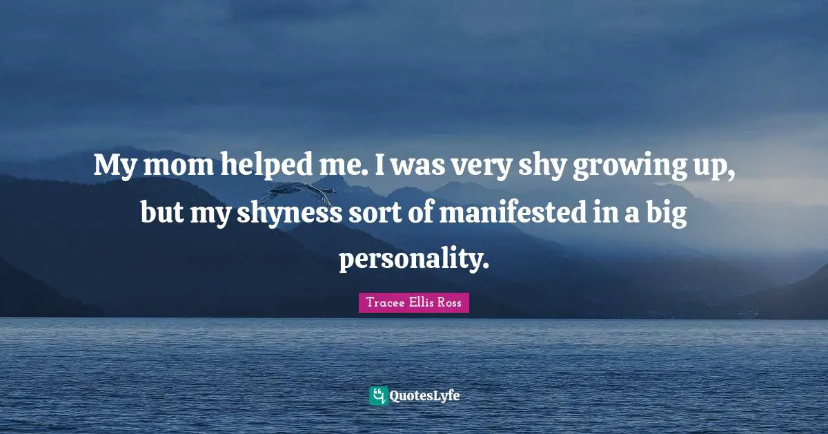 My mom helped me. I was very shy growing up, but my shyness sort of manifested in a big personality.