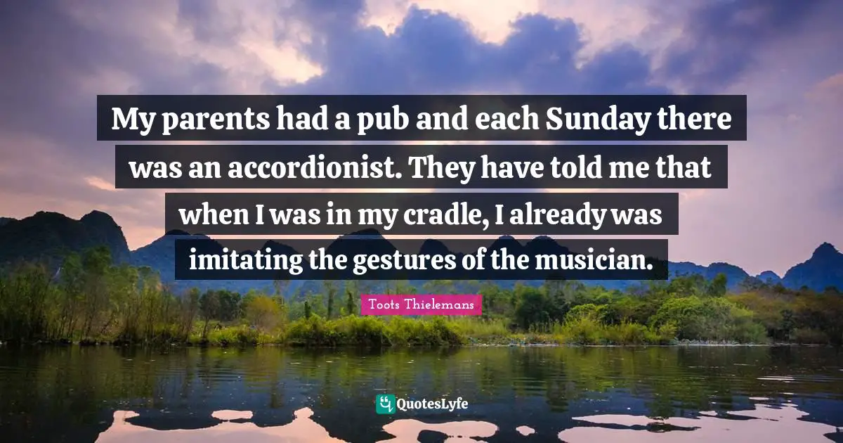 My parents had a pub and each Sunday there was an accordionist. They have told me that when I was in my cradle, I already was imitating the gestures of the musician.