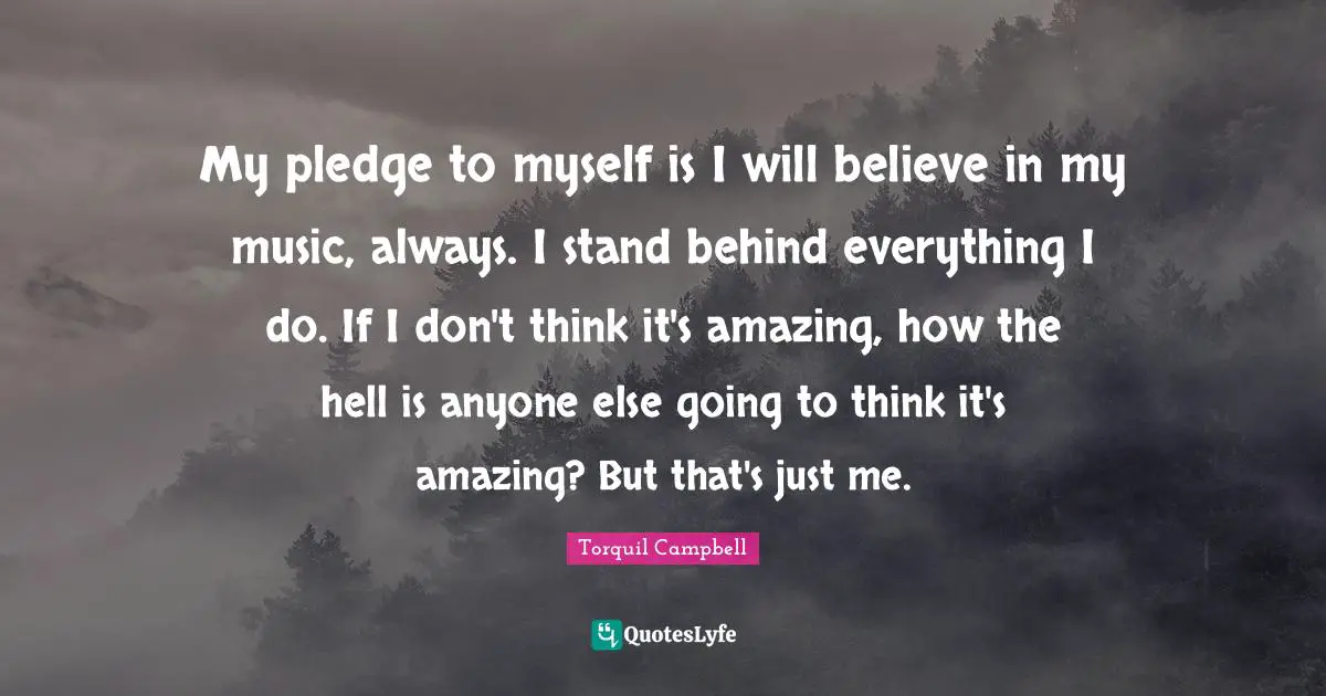 My pledge to myself is I will believe in my music, always. I stand behind everything I do. If I don't think it's amazing, how the hell is anyone else going to think it's amazing? But that's just me.