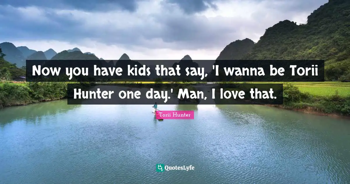 Now you have kids that say, 'I wanna be Torii Hunter one day.' Man, I love that.