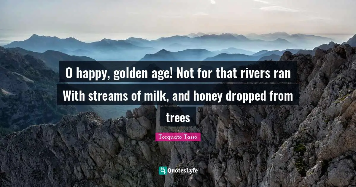 O happy, golden age! Not for that rivers ran With streams of milk, and honey dropped from trees