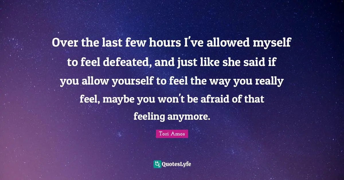 Over the last few hours I've allowed myself to feel defeated, and just like she said if you allow yourself to feel the way you really feel, maybe you won't be afraid of that feeling anymore.