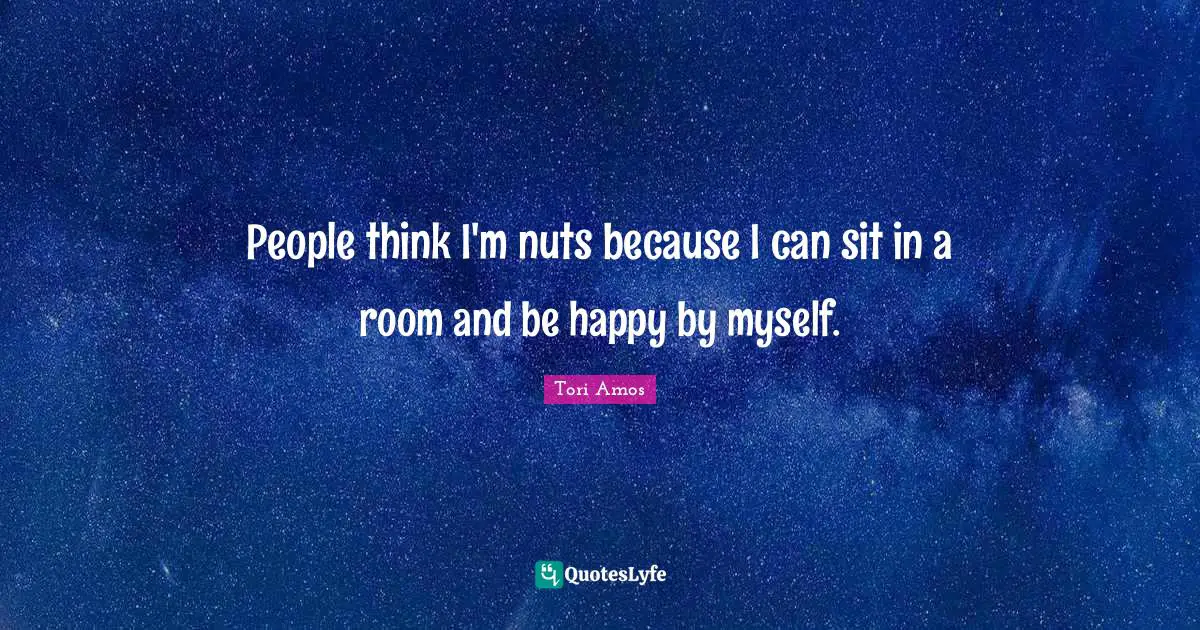 People think I'm nuts because I can sit in a room and be happy by myself.