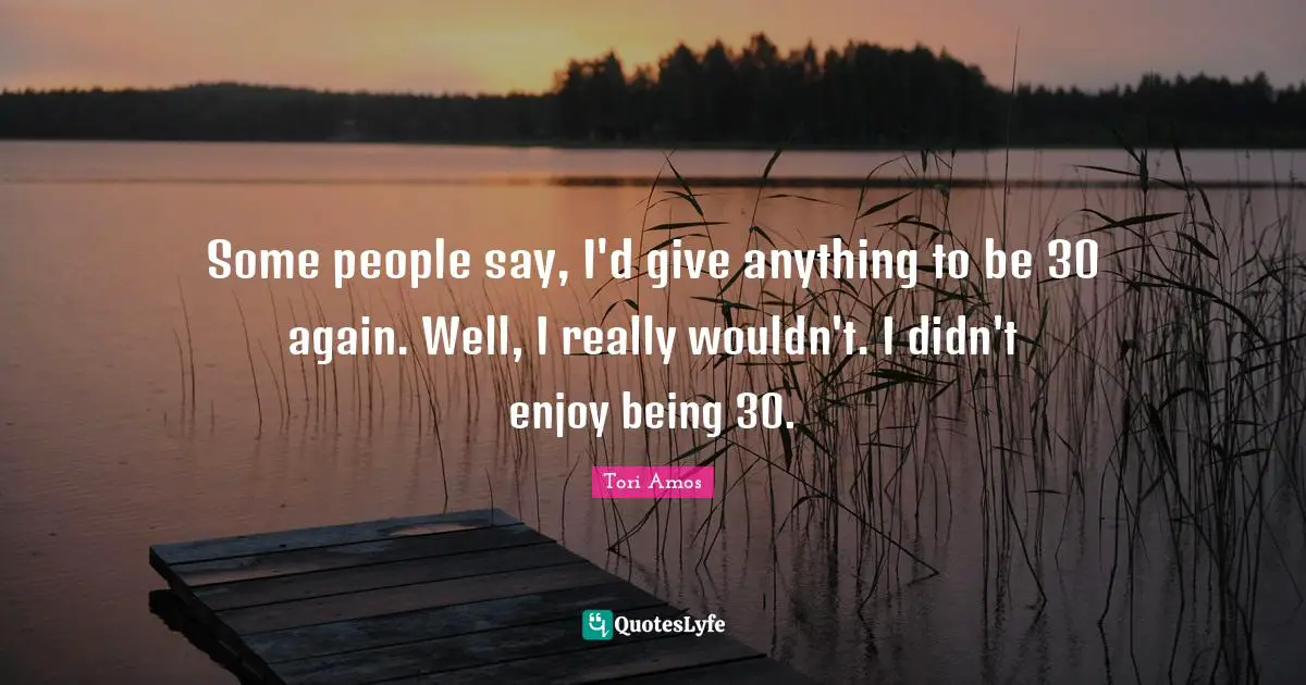 Some people say, I'd give anything to be 30 again. Well, I really wouldn't. I didn't enjoy being 30.