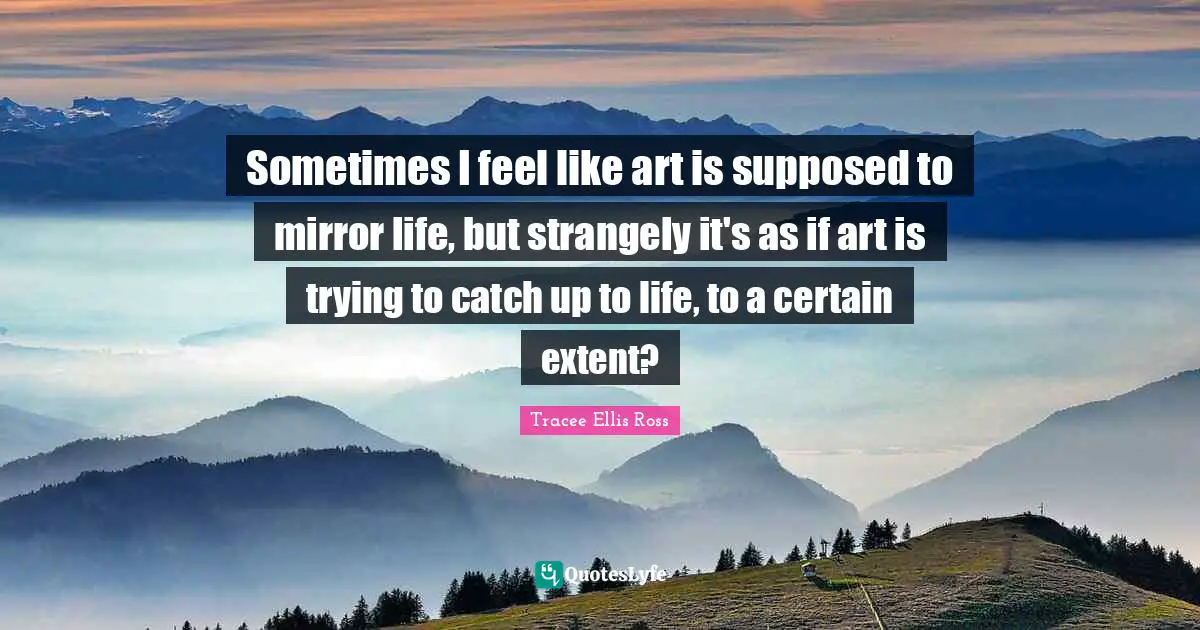 Sometimes I feel like art is supposed to mirror life, but strangely it's as if art is trying to catch up to life, to a certain extent?