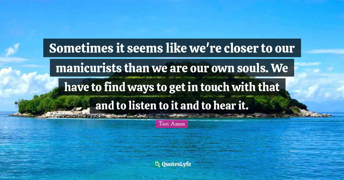 Sometimes it seems like we're closer to our manicurists than we are our own souls. We have to find ways to get in touch with that and to listen to it and to hear it.