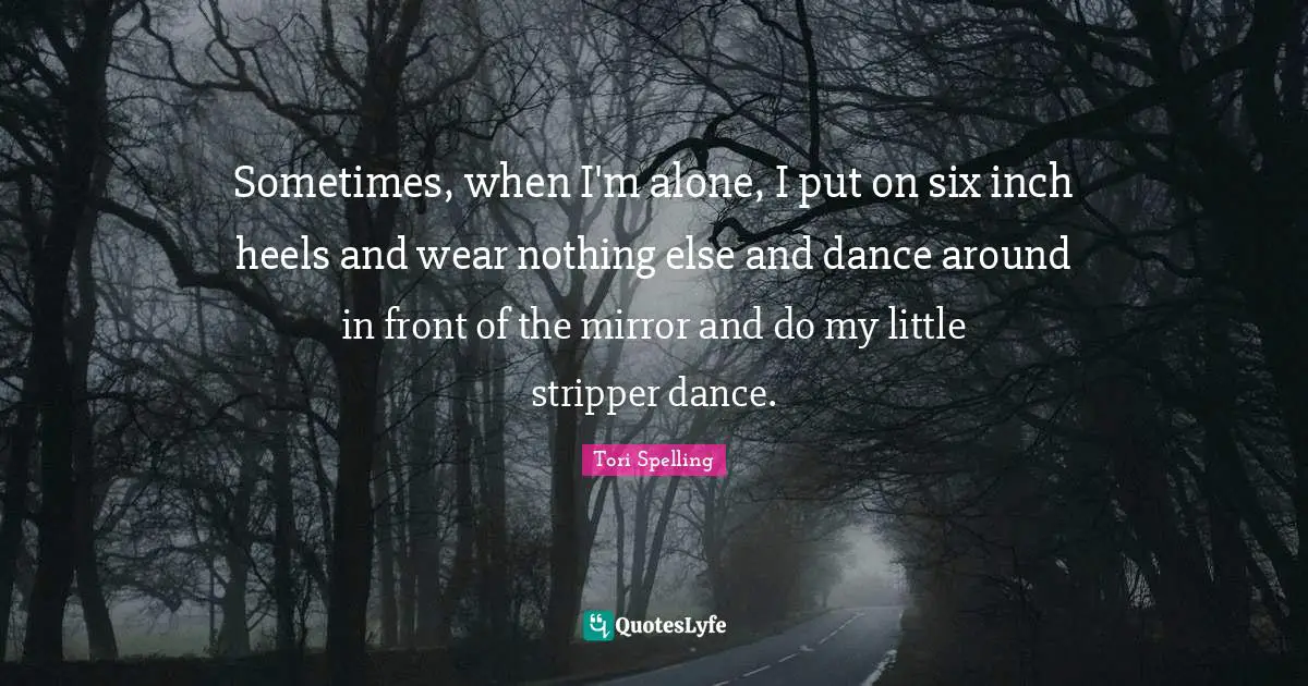 Sometimes, when I'm alone, I put on six inch heels and wear nothing else and dance around in front of the mirror and do my little stripper dance.