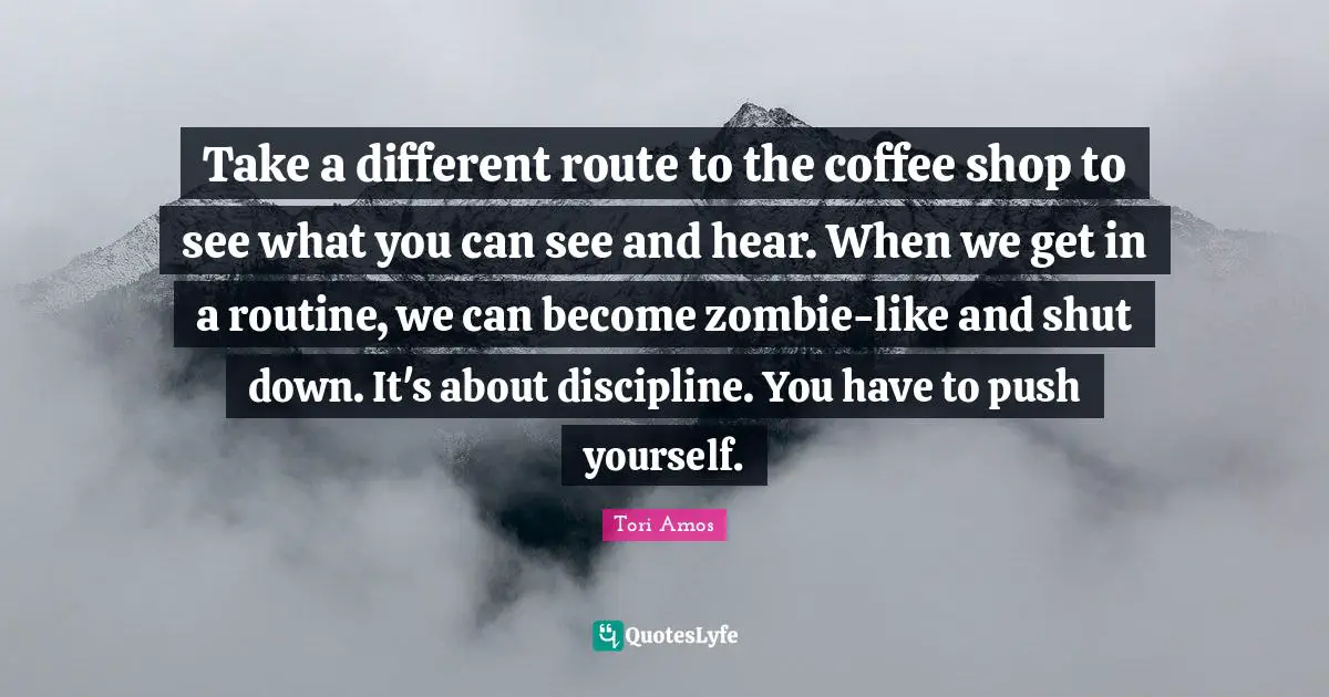 Take a different route to the coffee shop to see what you can see and hear. When we get in a routine, we can become zombie-like and shut down. It's about discipline. You have to push yourself.