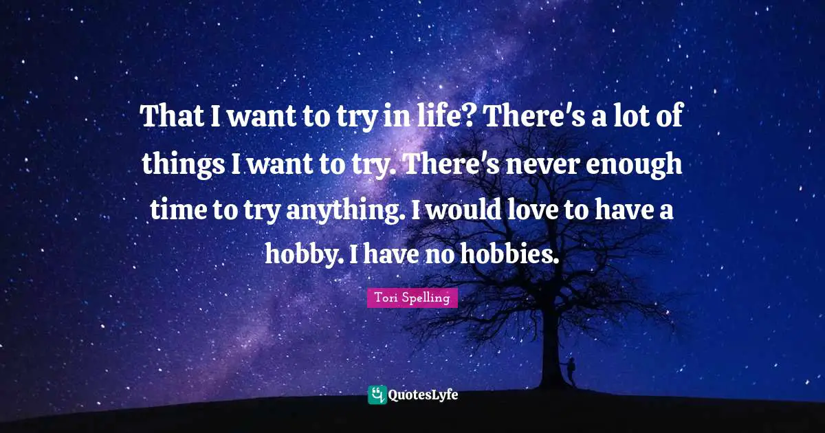 That I want to try in life? There's a lot of things I want to try. There's never enough time to try anything. I would love to have a hobby. I have no hobbies.
