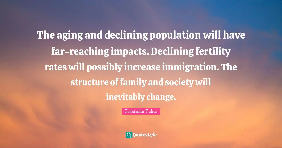 Immigration Quotes: "The aging and declining population will have far-reaching impacts. Declining fertility rates will possibly increase immigration. The structure of family and society will inevitably change."