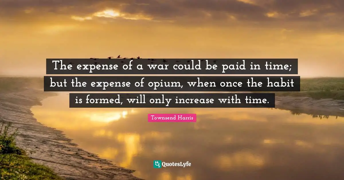Opium Quotes: "The expense of a war could be paid in time; but the expense of opium, when once the habit is formed, will only increase with time."