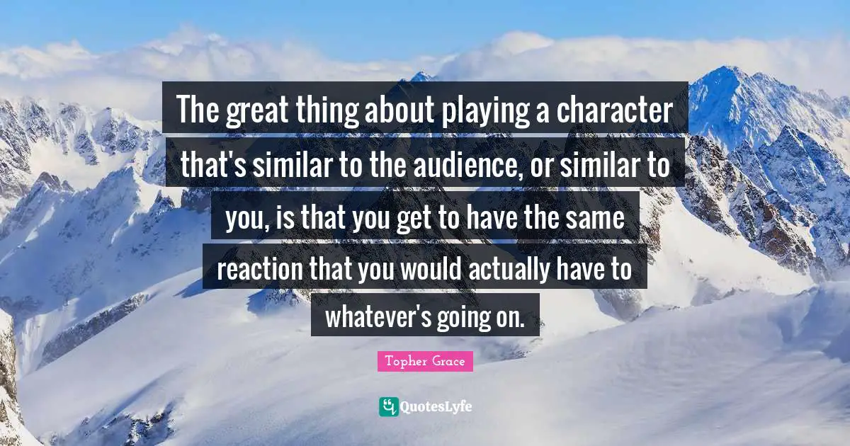 The great thing about playing a character that's similar to the audience, or similar to you, is that you get to have the same reaction that you would actually have to whatever's going on.