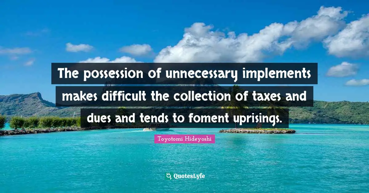 Toyotomi Hideyoshi Quotes: "The possession of unnecessary implements makes difficult the collection of taxes and dues and tends to foment uprisings."