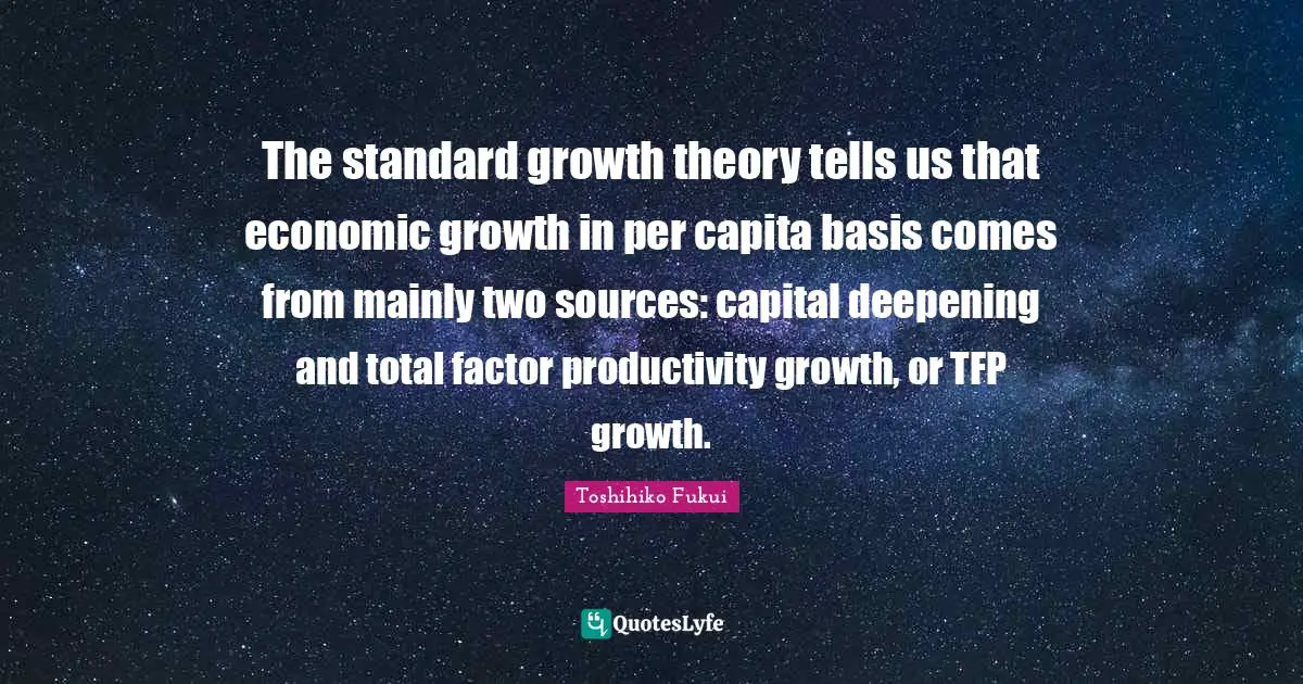 The standard growth theory tells us that economic growth in per capita basis comes from mainly two sources: capital deepening and total factor productivity growth, or TFP growth.