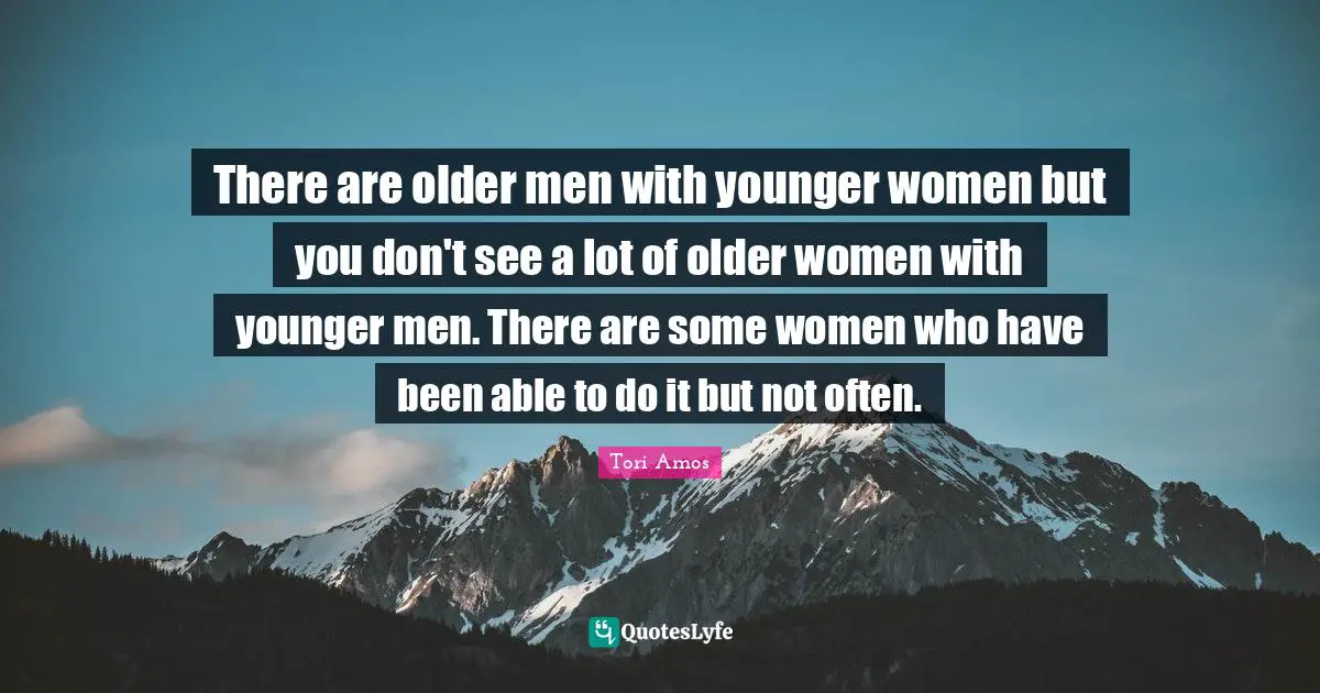 There are older men with younger women but you don't see a lot of older women with younger men. There are some women who have been able to do it but not often.