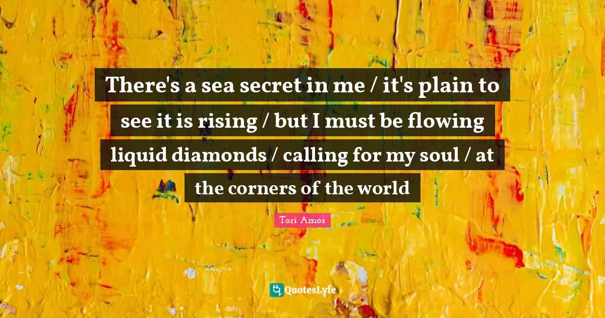 There's a sea secret in me / it's plain to see it is rising / but I must be flowing liquid diamonds / calling for my soul / at the corners of the world