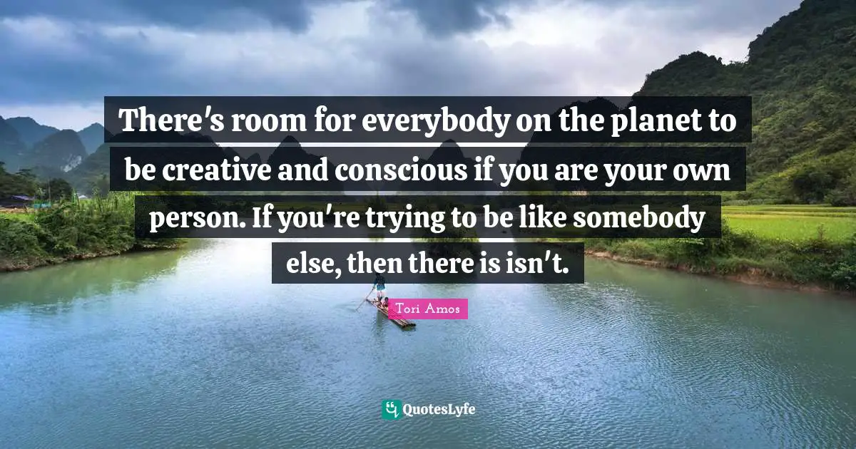There's room for everybody on the planet to be creative and conscious if you are your own person. If you're trying to be like somebody else, then there is isn't.