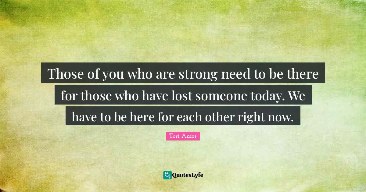 Those of you who are strong need to be there for those who have lost someone today. We have to be here for each other right now.
