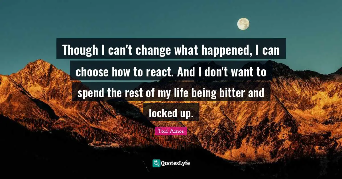 Though I can't change what happened, I can choose how to react. And I don't want to spend the rest of my life being bitter and locked up.