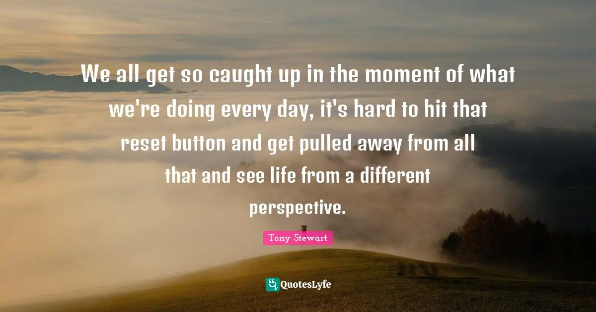 Different Perspective Quotes: "We all get so caught up in the moment of what we're doing every day, it's hard to hit that reset button and get pulled away from all that and see life from a different perspective."