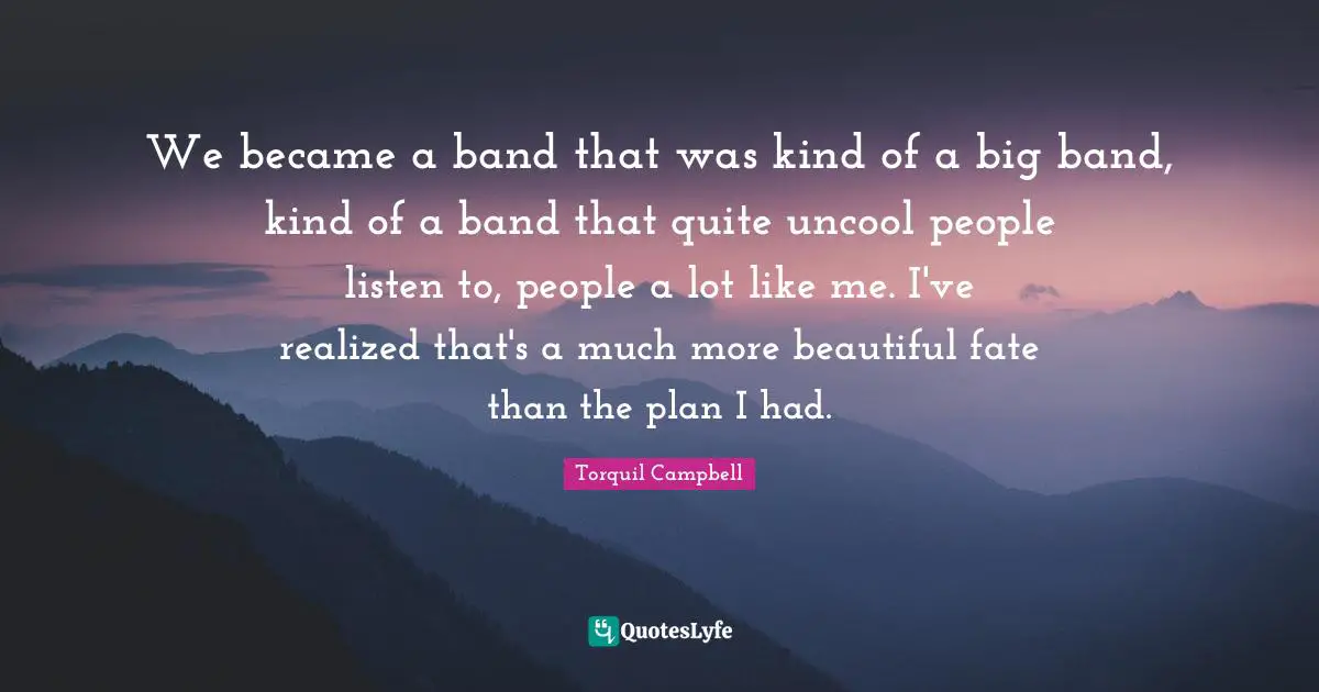 Uncool Quotes: "We became a band that was kind of a big band, kind of a band that quite uncool people listen to, people a lot like me. I've realized that's a much more beautiful fate than the plan I had."