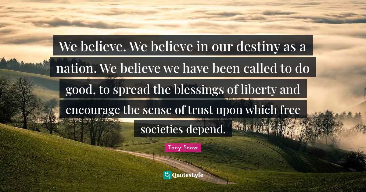 We believe. We believe in our destiny as a nation. We believe we have been called to do good, to spread the blessings of liberty and encourage the sense of trust upon which free societies depend.