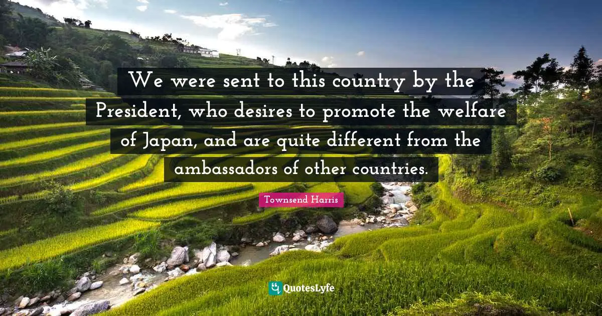 Ambassadors Quotes: "We were sent to this country by the President, who desires to promote the welfare of Japan, and are quite different from the ambassadors of other countries."