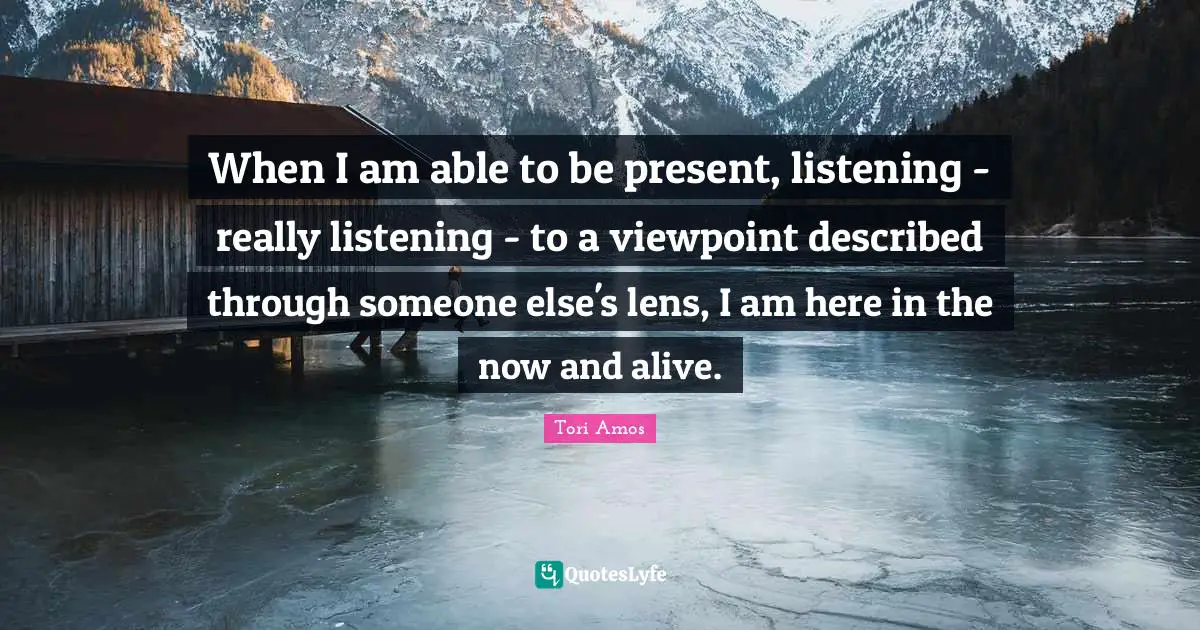When I am able to be present, listening - really listening - to a viewpoint described through someone else's lens, I am here in the now and alive.