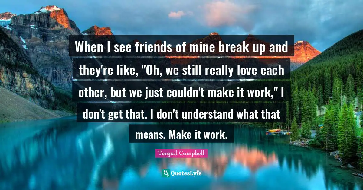 When I see friends of mine break up and they're like, "Oh, we still really love each other, but we just couldn't make it work," I don't get that. I don't understand what that means. Make it work.
