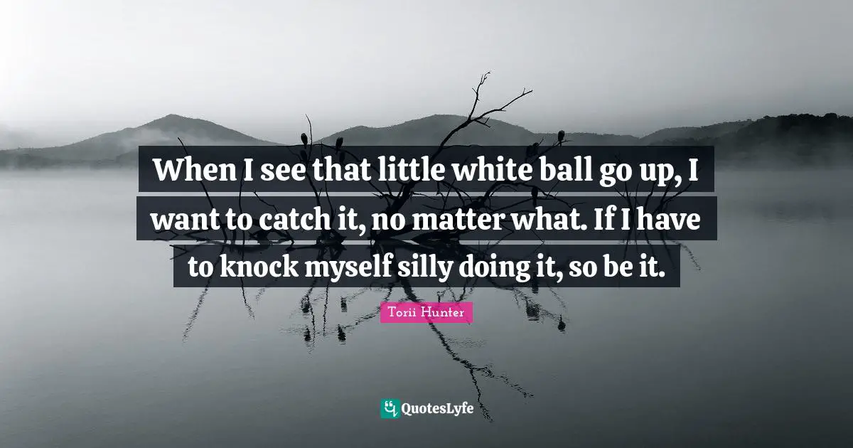 When I see that little white ball go up, I want to catch it, no matter what. If I have to knock myself silly doing it, so be it.