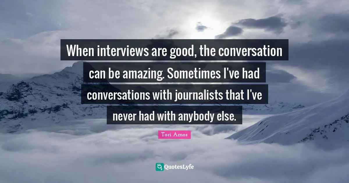When interviews are good, the conversation can be amazing. Sometimes I've had conversations with journalists that I've never had with anybody else.