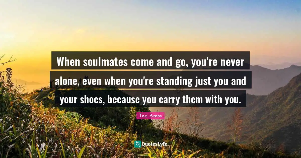 When soulmates come and go, you're never alone, even when you're standing just you and your shoes, because you carry them with you.