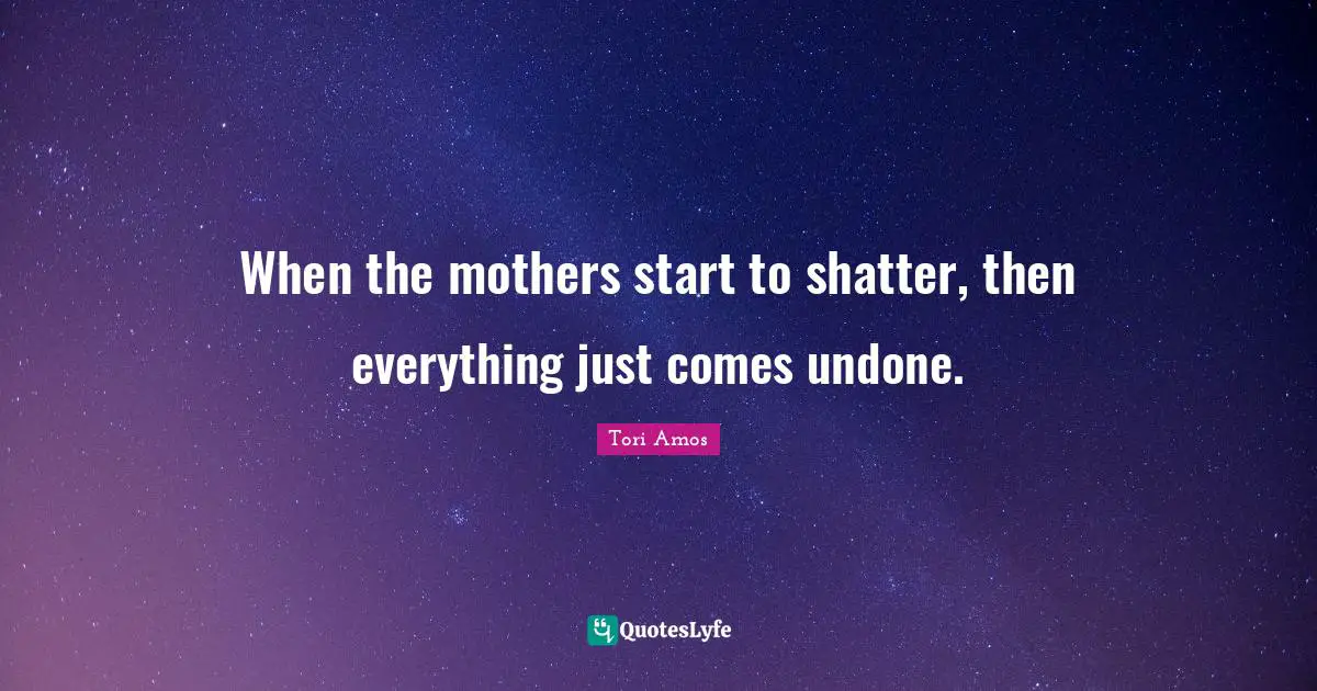 When the mothers start to shatter, then everything just comes undone.