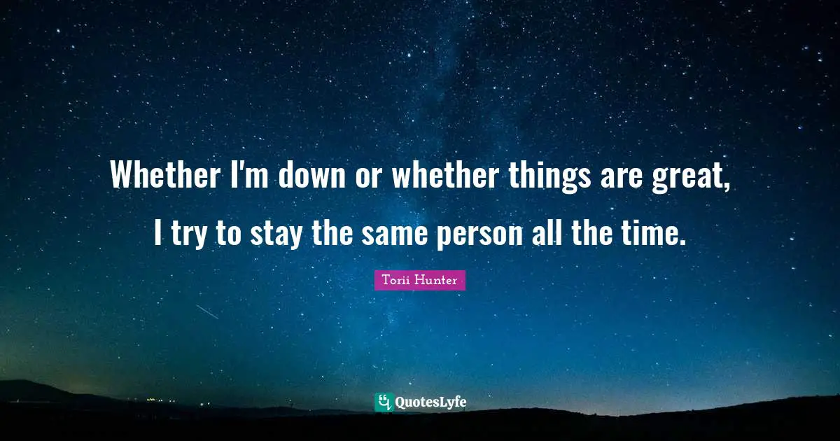Whether I'm down or whether things are great, I try to stay the same person all the time.