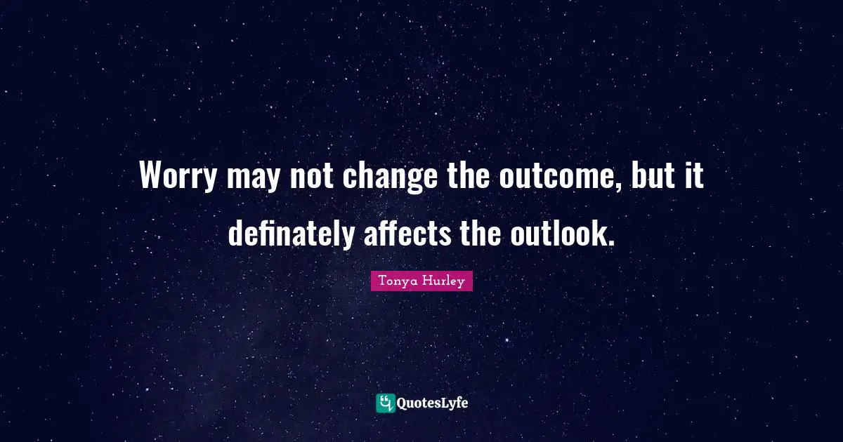 Worry may not change the outcome, but it definately affects the outlook.