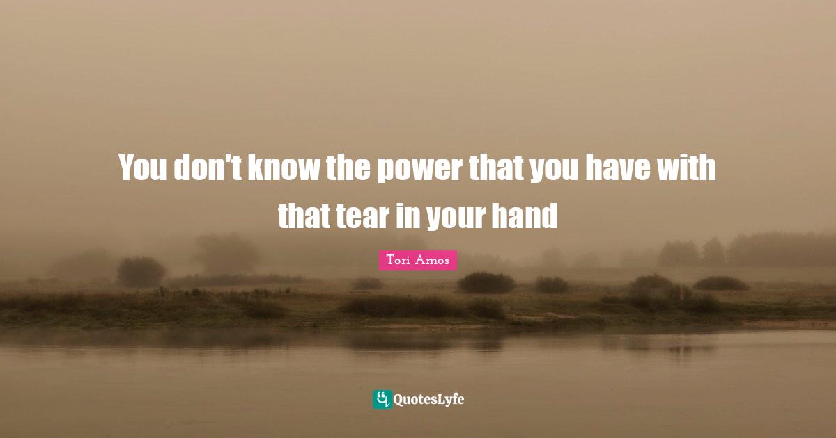 You don't know the power that you have with that tear in your hand